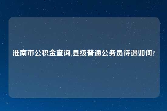 淮南市公积金查询,县级普通公务员待遇如何?