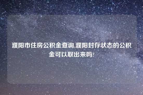 濮阳市住房公积金查询,濮阳封存状态的公积金可以取出来吗?