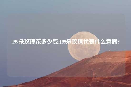 199朵玫瑰花多少钱,199朵玫瑰代表什么意思?