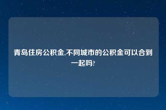 青岛住房公积金,不同城市的公积金可以合到一起吗?