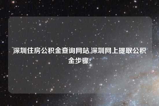 深圳住房公积金查询网站,深圳网上提取公积金步骤?
