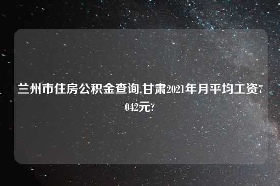兰州市住房公积金查询,甘肃2021年月平均工资7042元?