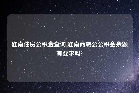淮南住房公积金查询,淮南商转公公积金余额有要求吗?