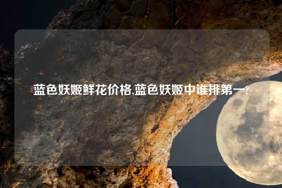 蓝色妖姬鲜花价格,蓝色妖姬中谁排第一?
