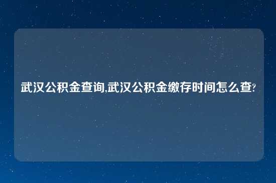 武汉公积金查询,武汉公积金缴存时间怎么查?