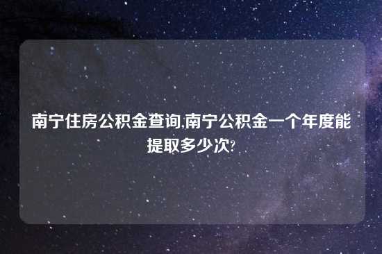 南宁住房公积金查询,南宁公积金一个年度能提取多少次?