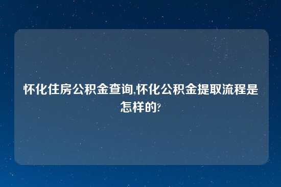 怀化住房公积金查询,怀化公积金提取流程是怎样的?