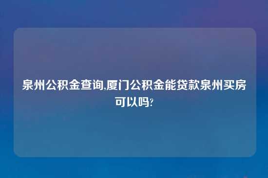泉州公积金查询,厦门公积金能贷款泉州买房可以吗?