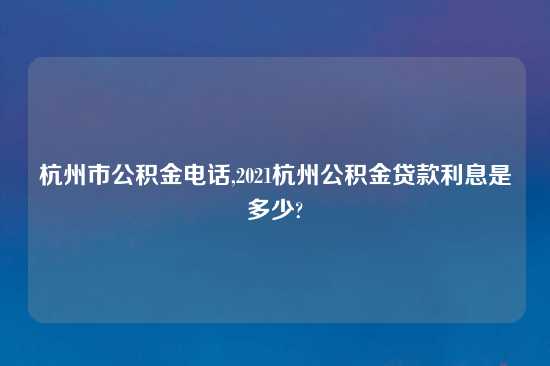 杭州市公积金电话,2021杭州公积金贷款利息是多少?