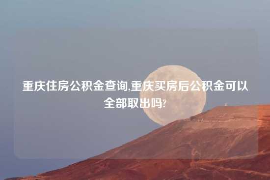 重庆住房公积金查询,重庆买房后公积金可以全部取出吗?