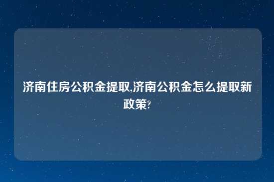 济南住房公积金提取,济南公积金怎么提取新政策?