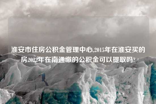 淮安市住房公积金管理中心,2015年在淮安买的房2022年在南通缴的公积金可以提取吗?