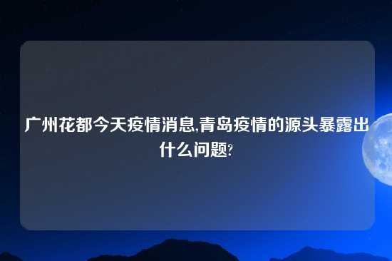 广州花都今天疫情消息,青岛疫情的源头暴露出什么问题?