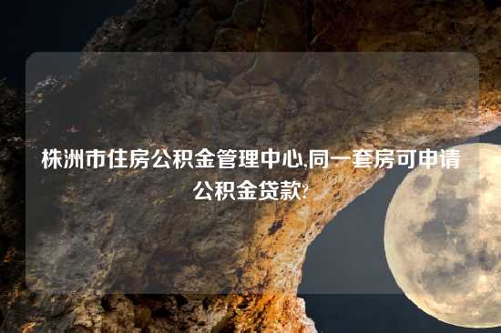 株洲市住房公积金管理中心,同一套房可申请公积金贷款?