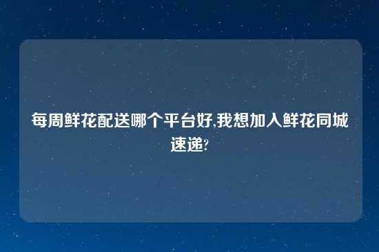 每周鲜花配送哪个平台好,我想加入鲜花同城速递?