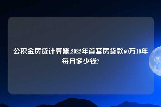 公积金房贷计算器,2022年首套房贷款60万10年每月多少钱?