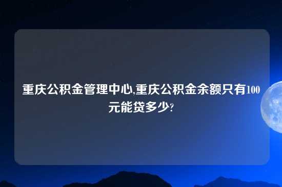 重庆公积金管理中心,重庆公积金余额只有100元能贷多少?
