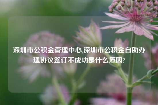 深圳市公积金管理中心,深圳市公积金自助办理协议签订不成功是什么原因?