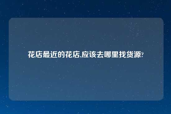 花店最近的花店,应该去哪里找货源?