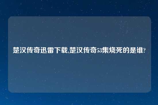 楚汉传奇迅雷怎么玩,楚汉传奇53集烧死的是谁?