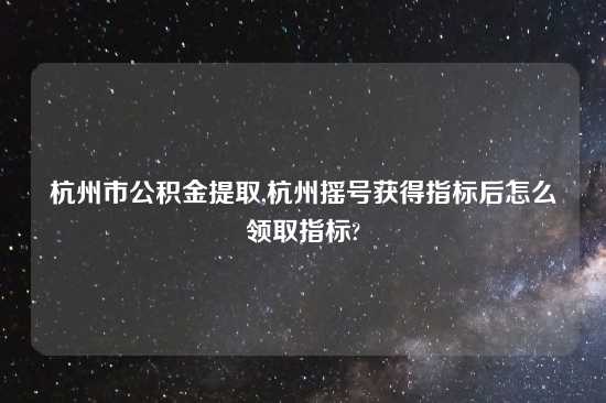 杭州市公积金提取,杭州摇号获得指标后怎么领取指标?