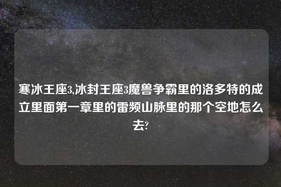寒冰王座3,冰封王座3魔兽争霸里的洛多特的成立里面第一章里的雷频山脉里的那个空地怎么去?