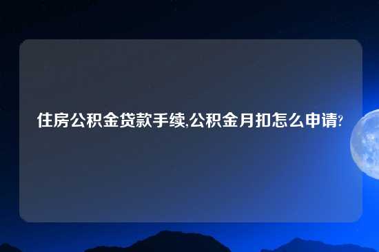 住房公积金贷款手续,公积金月扣怎么申请?