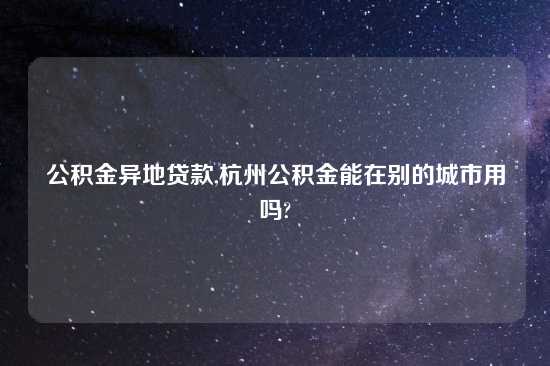 公积金异地贷款,杭州公积金能在别的城市用吗?