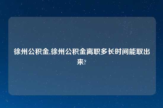 徐州公积金,徐州公积金离职多长时间能取出来?