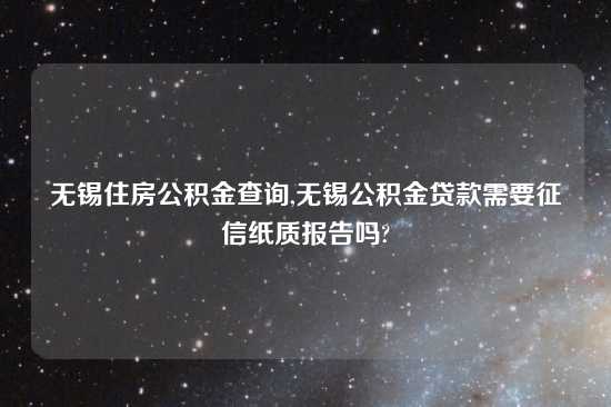 无锡住房公积金查询,无锡公积金贷款需要征信纸质报告吗?