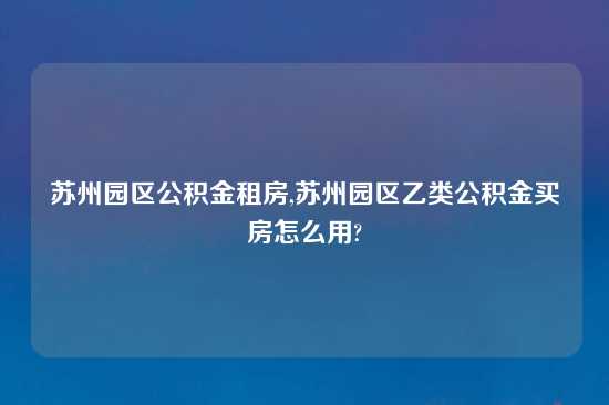 苏州园区公积金租房,苏州园区乙类公积金买房怎么用?