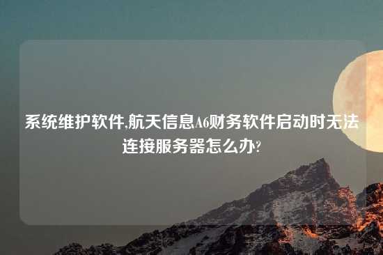 系统维护软件,航天信息A6财务软件启动时无法连接服务器怎么办?