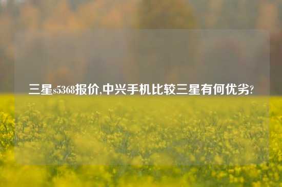 三星s5368报价,中兴手机比较三星有何优劣?