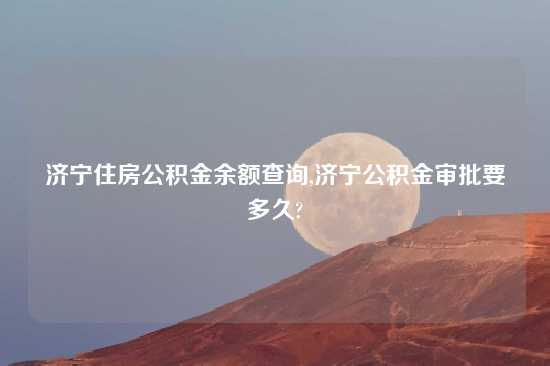 济宁住房公积金余额查询,济宁公积金审批要多久?