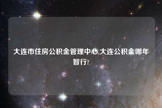大连市住房公积金管理中心,大连公积金哪年智行?