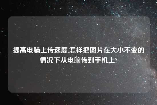 提高电脑上传速度,怎样把图片在大小不变的情况下从电脑传到手机上?