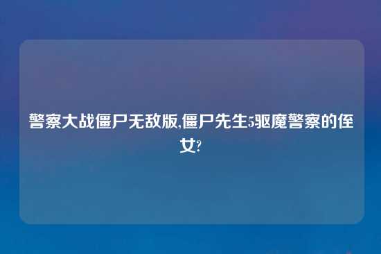 警察大战僵尸无敌版,僵尸先生5驱魔警察的侄女?
