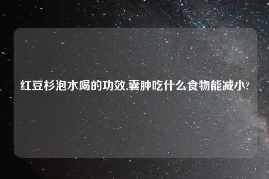 红豆杉泡水喝的功效,囊肿吃什么食物能减小?