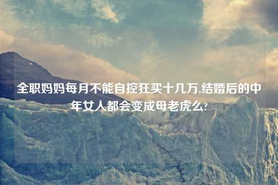全职妈妈每月不能自控狂买十几万,结婚后的中年女人都会变成母老虎么?