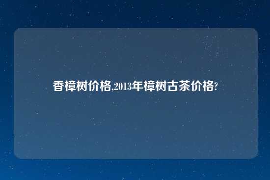 香樟树价格,2013年樟树古茶价格?