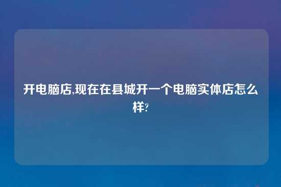 开电脑店,现在在县城开一个电脑实体店怎么样?
