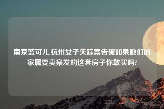 南京蓝可儿,杭州女子失踪案告破如果她们的家属要卖案发的这套房子你敢买吗?