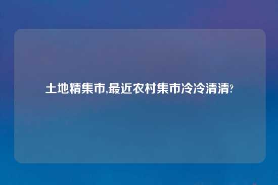 土地精集市,最近农村集市冷冷清清?