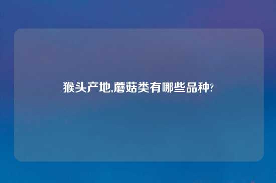 猴头产地,蘑菇类有哪些品种?