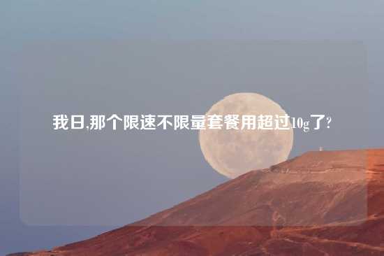 我日,那个限速不限量套餐用超过10g了?