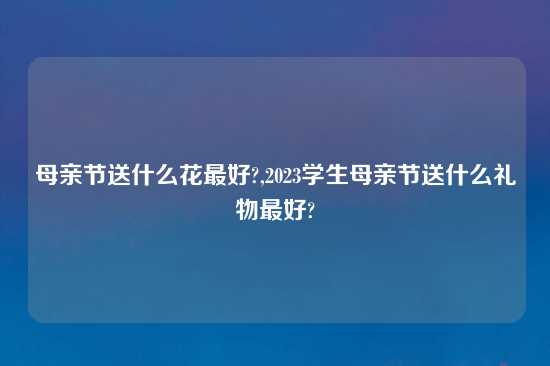 母亲节送什么花最好?,2023学生母亲节送什么礼物最好?