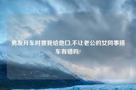 男友开车时要我给他口,不让老公的女同事搭车有错吗?