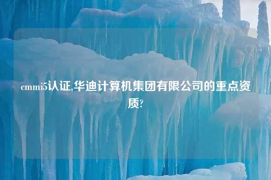 cmmi5认证,华迪计算机集团有限公司的重点资质?