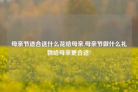 母亲节适合送什么花给母亲,母亲节做什么礼物给母亲更合适?