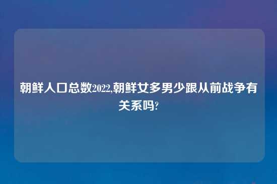 朝鲜人口总数2022,朝鲜女多男少跟从前战争有关系吗?